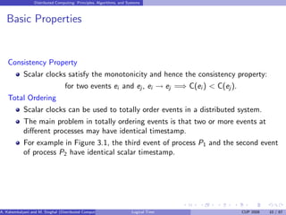Distributed Computing: Principles, Algorithms, and Systems
Basic Properties
Consistency Property
Scalar clocks satisfy the monotonicity and hence the consistency property:
for two events ei and ej , ei → ej =⇒ C(ei ) < C(ej ).
Total Ordering
Scalar clocks can be used to totally order events in a distributed system.
The main problem in totally ordering events is that two or more events at
different processes may have identical timestamp.
For example in Figure 3.1, the third event of process P1 and the second event
of process P2 have identical scalar timestamp.
A. Kshemkalyani and M. Singhal (Distributed Computing) Logical Time CUP 2008 10 / 67
 