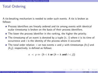 Distributed Computing: Principles, Algorithms, and Systems
Total Ordering
A tie-breaking mechanism is needed to order such events. A tie is broken as
follows:
Process identifiers are linearly ordered and tie among events with identical
scalar timestamp is broken on the basis of their process identifiers.
The lower the process identifier in the ranking, the higher the priority.
The timestamp of an event is denoted by a tuple (t, i) where t is its time of
occurrence and i is the identity of the process where it occurred.
The total order relation ≺ on two events x and y with timestamps (h,i) and
(k,j), respectively, is defined as follows:
x ≺ y ⇔ (h < k or (h = k and i < j))
A. Kshemkalyani and M. Singhal (Distributed Computing) Logical Time CUP 2008 11 / 67
 