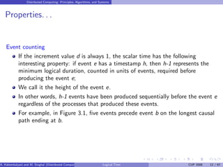 Distributed Computing: Principles, Algorithms, and Systems
Properties. . .
Event counting
If the increment value d is always 1, the scalar time has the following
interesting property: if event e has a timestamp h, then h-1 represents the
minimum logical duration, counted in units of events, required before
producing the event e;
We call it the height of the event e.
In other words, h-1 events have been produced sequentially before the event e
regardless of the processes that produced these events.
For example, in Figure 3.1, five events precede event b on the longest causal
path ending at b.
A. Kshemkalyani and M. Singhal (Distributed Computing) Logical Time CUP 2008 12 / 67
 