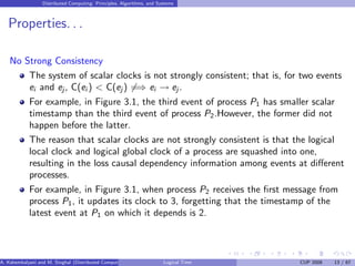 Distributed Computing: Principles, Algorithms, and Systems
Properties. . .
No Strong Consistency
The system of scalar clocks is not strongly consistent; that is, for two events
ei and ej, C(ei ) < C(ej ) 6=⇒ ei → ej .
For example, in Figure 3.1, the third event of process P1 has smaller scalar
timestamp than the third event of process P2.However, the former did not
happen before the latter.
The reason that scalar clocks are not strongly consistent is that the logical
local clock and logical global clock of a process are squashed into one,
resulting in the loss causal dependency information among events at different
processes.
For example, in Figure 3.1, when process P2 receives the first message from
process P1, it updates its clock to 3, forgetting that the timestamp of the
latest event at P1 on which it depends is 2.
A. Kshemkalyani and M. Singhal (Distributed Computing) Logical Time CUP 2008 13 / 67
 