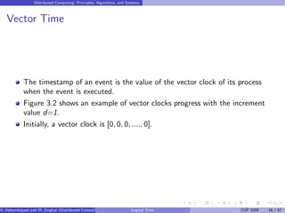 Distributed Computing: Principles, Algorithms, and Systems
Vector Time
The timestamp of an event is the value of the vector clock of its process
when the event is executed.
Figure 3.2 shows an example of vector clocks progress with the increment
value d=1.
Initially, a vector clock is [0, 0, 0, ...., 0].
A. Kshemkalyani and M. Singhal (Distributed Computing) Logical Time CUP 2008 16 / 67
 