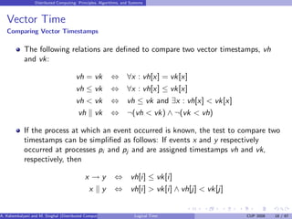 Distributed Computing: Principles, Algorithms, and Systems
Vector Time
Comparing Vector Timestamps
The following relations are defined to compare two vector timestamps, vh
and vk:
vh = vk ⇔ ∀x : vh[x] = vk[x]
vh ≤ vk ⇔ ∀x : vh[x] ≤ vk[x]
vh < vk ⇔ vh ≤ vk and ∃x : vh[x] < vk[x]
vh k vk ⇔ ¬(vh < vk) ∧ ¬(vk < vh)
If the process at which an event occurred is known, the test to compare two
timestamps can be simplified as follows: If events x and y respectively
occurred at processes pi and pj and are assigned timestamps vh and vk,
respectively, then
x → y ⇔ vh[i] ≤ vk[i]
x k y ⇔ vh[i] > vk[i] ∧ vh[j] < vk[j]
A. Kshemkalyani and M. Singhal (Distributed Computing) Logical Time CUP 2008 18 / 67
 