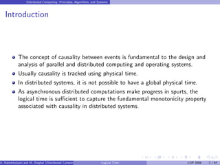 Distributed Computing: Principles, Algorithms, and Systems
Introduction
The concept of causality between events is fundamental to the design and
analysis of parallel and distributed computing and operating systems.
Usually causality is tracked using physical time.
In distributed systems, it is not possible to have a global physical time.
As asynchronous distributed computations make progress in spurts, the
logical time is sufficient to capture the fundamental monotonicity property
associated with causality in distributed systems.
A. Kshemkalyani and M. Singhal (Distributed Computing) Logical Time CUP 2008 2 / 67
 