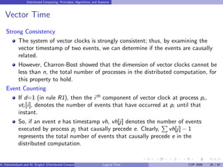 Distributed Computing: Principles, Algorithms, and Systems
Vector Time
Strong Consistency
The system of vector clocks is strongly consistent; thus, by examining the
vector timestamp of two events, we can determine if the events are causally
related.
However, Charron-Bost showed that the dimension of vector clocks cannot be
less than n, the total number of processes in the distributed computation, for
this property to hold.
Event Counting
If d=1 (in rule R1), then the ith
component of vector clock at process pi ,
vti [i], denotes the number of events that have occurred at pi until that
instant.
So, if an event e has timestamp vh, vh[j] denotes the number of events
executed by process pj that causally precede e. Clearly,
P
vh[j] − 1
represents the total number of events that causally precede e in the
distributed computation.
A. Kshemkalyani and M. Singhal (Distributed Computing) Logical Time CUP 2008 20 / 67
 