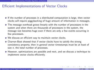 Distributed Computing: Principles, Algorithms, and Systems
Efficient Implementations of Vector Clocks
If the number of processes in a distributed computation is large, then vector
clocks will require piggybacking of huge amount of information in messages.
The message overhead grows linearly with the number of processors in the
system and when there are thousands of processors in the system, the
message size becomes huge even if there are only a few events occurring in
few processors.
We discuss an efficient way to maintain vector clocks.
Charron-Bost showed that if vector clocks have to satisfy the strong
consistency property, then in general vector timestamps must be at least of
size n, the total number of processes.
However, optimizations are possible and next, and we discuss a technique to
implement vector clocks efficiently.
A. Kshemkalyani and M. Singhal (Distributed Computing) Logical Time CUP 2008 21 / 67
 
