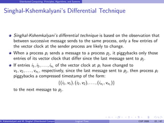 Distributed Computing: Principles, Algorithms, and Systems
Singhal-Kshemkalyani’s Differential Technique
Singhal-Kshemkalyani’s differential technique is based on the observation that
between successive message sends to the same process, only a few entries of
the vector clock at the sender process are likely to change.
When a process pi sends a message to a process pj , it piggybacks only those
entries of its vector clock that differ since the last message sent to pj .
If entries i1, i2, . . . , in1 of the vector clock at pi have changed to
v1, v2, . . . , vn1 , respectively, since the last message sent to pj , then process pi
piggybacks a compressed timestamp of the form:
{(i1, v1), (i2, v2), . . . , (in1 , vn1 )}
to the next message to pj .
A. Kshemkalyani and M. Singhal (Distributed Computing) Logical Time CUP 2008 22 / 67
 