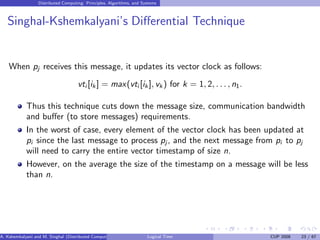 Distributed Computing: Principles, Algorithms, and Systems
Singhal-Kshemkalyani’s Differential Technique
When pj receives this message, it updates its vector clock as follows:
vti [ik ] = max(vti [ik ], vk ) for k = 1, 2, . . ., n1.
Thus this technique cuts down the message size, communication bandwidth
and buffer (to store messages) requirements.
In the worst of case, every element of the vector clock has been updated at
pi since the last message to process pj , and the next message from pi to pj
will need to carry the entire vector timestamp of size n.
However, on the average the size of the timestamp on a message will be less
than n.
A. Kshemkalyani and M. Singhal (Distributed Computing) Logical Time CUP 2008 23 / 67
 