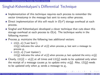 Distributed Computing: Principles, Algorithms, and Systems
Singhal-Kshemkalyani’s Differential Technique
Implementation of this technique requires each process to remember the
vector timestamp in the message last sent to every other process.
Direct implementation of this will result in O(n2
) storage overhead at each
process.
Singhal and Kshemkalyani developed a clever technique that cuts down this
storage overhead at each process to O(n). The technique works in the
following manner:
Process pi maintains the following two additional vectors:
◮ LSi [1..n] (‘Last Sent’):
LSi [j] indicates the value of vti [i] when process pi last sent a message to
process pj .
◮ LUi [1..n] (‘Last Update’):
LUi [j] indicates the value of vti [i] when process pi last updated the entry vti [j].
Clearly, LUi [i] = vti [i] at all times and LUi [j] needs to be updated only when
the receipt of a message causes pi to update entry vti [j]. Also, LSi [j] needs
to be updated only when pi sends a message to pj .
A. Kshemkalyani and M. Singhal (Distributed Computing) Logical Time CUP 2008 24 / 67
 