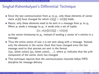 Distributed Computing: Principles, Algorithms, and Systems
Singhal-Kshemkalyani’s Differential Technique
Since the last communication from pi to pj , only those elements of vector
clock vti [k] have changed for which LSi [j] < LUi [k] holds.
Hence, only these elements need to be sent in a message from pi to pj.
When pi sends a message to pj , it sends only a set of tuples
{(x, vti [x])|LSi [j] < LUi [x]}
as the vector timestamp to pj , instead of sending a vector of n entries in a
message.
Thus the entire vector of size n is not sent along with a message. Instead,
only the elements in the vector clock that have changed since the last
message send to that process are sent in the format
{(p1, latest value), (p2, latest value), . . .}, where pi indicates that the pi th
component of the vector clock has changed.
This technique requires that the communication channels follow FIFO
discipline for message delivery.
A. Kshemkalyani and M. Singhal (Distributed Computing) Logical Time CUP 2008 25 / 67
 