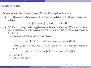 Distributed Computing: Principles, Algorithms, and Systems
Matrix Time
Process pi uses the following rules R1 and R2 to update its clock:
R1 : Before executing an event, process pi updates its local logical time as
follows:
mti [i, i] := mti [i, i] + d (d > 0)
R2: Each message m is piggybacked with matrix time mt. When pi receives
such a message (m,mt) from a process pj , pi executes the following sequence
of actions:
◮ Update its global logical time as follows:
(a) 1 ≤ k ≤ n : mti [i, k] := max(mti [i, k], mt[j, k])
(That is, update its row mti [i, ∗] with the pj ’s row in the received timestamp,
mt.)
(b) 1 ≤ k, l ≤ n : mti [k, l] := max(mti [k, l], mt[k, l])
◮ Execute R1.
◮ Deliver message m.
A. Kshemkalyani and M. Singhal (Distributed Computing) Logical Time CUP 2008 29 / 67
 