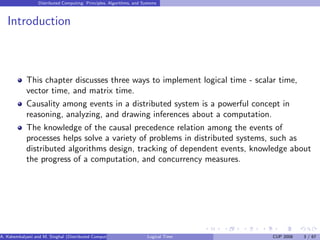 Distributed Computing: Principles, Algorithms, and Systems
Introduction
This chapter discusses three ways to implement logical time - scalar time,
vector time, and matrix time.
Causality among events in a distributed system is a powerful concept in
reasoning, analyzing, and drawing inferences about a computation.
The knowledge of the causal precedence relation among the events of
processes helps solve a variety of problems in distributed systems, such as
distributed algorithms design, tracking of dependent events, knowledge about
the progress of a computation, and concurrency measures.
A. Kshemkalyani and M. Singhal (Distributed Computing) Logical Time CUP 2008 3 / 67
 