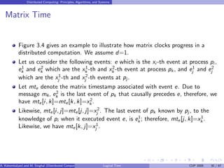 Distributed Computing: Principles, Algorithms, and Systems
Matrix Time
Figure 3.4 gives an example to illustrate how matrix clocks progress in a
distributed computation. We assume d=1.
Let us consider the following events: e which is the xi -th event at process pi ,
e1
k and e2
k which are the x1
k -th and x2
k -th event at process pk , and e1
j and e2
j
which are the x1
j -th and x2
j -th events at pj.
Let mte denote the matrix timestamp associated with event e. Due to
message m4, e2
k is the last event of pk that causally precedes e, therefore, we
have mte[i, k]=mte[k, k]=x2
k .
Likewise, mte[i, j]=mte[j, j]=x2
j . The last event of pk known by pj , to the
knowledge of pi when it executed event e, is e1
k ; therefore, mte[j, k]=x1
k .
Likewise, we have mte[k, j]=x1
j .
A. Kshemkalyani and M. Singhal (Distributed Computing) Logical Time CUP 2008 30 / 67
 