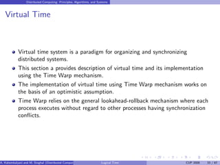 Distributed Computing: Principles, Algorithms, and Systems
Virtual Time
Virtual time system is a paradigm for organizing and synchronizing
distributed systems.
This section a provides description of virtual time and its implementation
using the Time Warp mechanism.
The implementation of virtual time using Time Warp mechanism works on
the basis of an optimistic assumption.
Time Warp relies on the general lookahead-rollback mechanism where each
process executes without regard to other processes having synchronization
conflicts.
A. Kshemkalyani and M. Singhal (Distributed Computing) Logical Time CUP 2008 33 / 67
 
