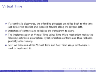 Distributed Computing: Principles, Algorithms, and Systems
Virtual Time
If a conflict is discovered, the offending processes are rolled back to the time
just before the conflict and executed forward along the revised path.
Detection of conflicts and rollbacks are transparent to users.
The implementation of Virtual Time using Time Warp mechanism makes the
following optimistic assumption: synchronization conflicts and thus rollbacks
generally occurs rarely.
next, we discuss in detail Virtual Time and how Time Warp mechanism is
used to implement it.
A. Kshemkalyani and M. Singhal (Distributed Computing) Logical Time CUP 2008 34 / 67
 