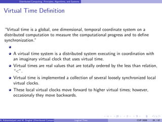 Distributed Computing: Principles, Algorithms, and Systems
Virtual Time Definition
“Virtual time is a global, one dimensional, temporal coordinate system on a
distributed computation to measure the computational progress and to define
synchronization.”
A virtual time system is a distributed system executing in coordination with
an imaginary virtual clock that uses virtual time.
Virtual times are real values that are totally ordered by the less than relation,
“<”.
Virtual time is implemented a collection of several loosely synchronized local
virtual clocks.
These local virtual clocks move forward to higher virtual times; however,
occasionaly they move backwards.
A. Kshemkalyani and M. Singhal (Distributed Computing) Logical Time CUP 2008 35 / 67
 
