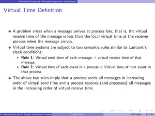 Distributed Computing: Principles, Algorithms, and Systems
Virtual Time Definition
A problem arises when a message arrives at process late, that is, the virtual
receive time of the message is less than the local virtual time at the receiver
process when the message arrives.
Virtual time systems are subject to two semantic rules similar to Lamport’s
clock conditions:
◮ Rule 1: Virtual send time of each message < virtual receive time of that
message.
◮ Rule 2: Virtual time of each event in a process < Virtual time of next event in
that process.
The above two rules imply that a process sends all messages in increasing
order of virtual send time and a process receives (and processes) all messages
in the increasing order of virtual receive time.
A. Kshemkalyani and M. Singhal (Distributed Computing) Logical Time CUP 2008 37 / 67
 