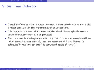 Distributed Computing: Principles, Algorithms, and Systems
Virtual Time Definition
Causality of events is an important concept in distributed systems and is also
a major constraint in the implementation of virtual time.
It is important an event that causes another should be completely executed
before the caused event can be processed.
The constraint in the implementation of virtual time can be stated as follows:
“If an event A causes event B, then the execution of A and B must be
scheduled in real time so that A is completed before B starts”.
A. Kshemkalyani and M. Singhal (Distributed Computing) Logical Time CUP 2008 38 / 67
 
