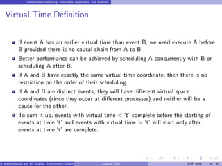 Distributed Computing: Principles, Algorithms, and Systems
Virtual Time Definition
If event A has an earlier virtual time than event B, we need execute A before
B provided there is no causal chain from A to B.
Better performance can be achieved by scheduling A concurrently with B or
scheduling A after B.
If A and B have exactly the same virtual time coordinate, then there is no
restriction on the order of their scheduling.
If A and B are distinct events, they will have different virtual space
coordinates (since they occur at different processes) and neither will be a
cause for the other.
To sum it up, events with virtual time < ‘t’ complete before the starting of
events at time ‘t’ and events with virtual time > ‘t’ will start only after
events at time ‘t’ are complete.
A. Kshemkalyani and M. Singhal (Distributed Computing) Logical Time CUP 2008 39 / 67
 