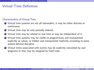 Distributed Computing: Principles, Algorithms, and Systems
Virtual Time Definition
Characteristics of Virtual Time
1 Virtual time systems are not all isomorphic; it may be either discrete or
continuous.
2 Virtual time may be only partially ordered.
3 Virtual time may be related to real time or may be independent of it.
4 Virtual time systems may be visible to programmers and manipulated
explicitly as values, or hidden and manipulated implicitly according to some
system-defined discipline
5 Virtual times associated with events may be explicitly calculated by user
programs or they may be assigned by fixed rules.
A. Kshemkalyani and M. Singhal (Distributed Computing) Logical Time CUP 2008 40 / 67
 