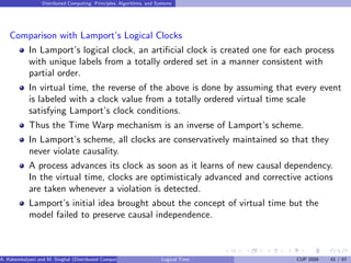 Distributed Computing: Principles, Algorithms, and Systems
Comparison with Lamport’s Logical Clocks
In Lamport’s logical clock, an artificial clock is created one for each process
with unique labels from a totally ordered set in a manner consistent with
partial order.
In virtual time, the reverse of the above is done by assuming that every event
is labeled with a clock value from a totally ordered virtual time scale
satisfying Lamport’s clock conditions.
Thus the Time Warp mechanism is an inverse of Lamport’s scheme.
In Lamport’s scheme, all clocks are conservatively maintained so that they
never violate causality.
A process advances its clock as soon as it learns of new causal dependency.
In the virtual time, clocks are optimisticaly advanced and corrective actions
are taken whenever a violation is detected.
Lamport’s initial idea brought about the concept of virtual time but the
model failed to preserve causal independence.
A. Kshemkalyani and M. Singhal (Distributed Computing) Logical Time CUP 2008 41 / 67
 