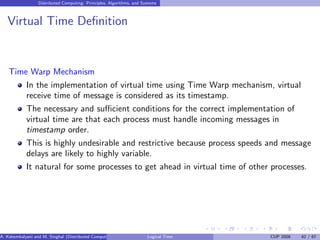 Distributed Computing: Principles, Algorithms, and Systems
Virtual Time Definition
Time Warp Mechanism
In the implementation of virtual time using Time Warp mechanism, virtual
receive time of message is considered as its timestamp.
The necessary and sufficient conditions for the correct implementation of
virtual time are that each process must handle incoming messages in
timestamp order.
This is highly undesirable and restrictive because process speeds and message
delays are likely to highly variable.
It natural for some processes to get ahead in virtual time of other processes.
A. Kshemkalyani and M. Singhal (Distributed Computing) Logical Time CUP 2008 42 / 67
 