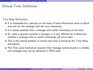 Distributed Computing: Principles, Algorithms, and Systems
Virtual Time Definition
Time Warp Mechanism
It is impossible for a process on the basis of local information alone to block
and wait for the message with the next timestamp.
It is always possible that a message with earlier timestamp arrives later.
So, when a process executes a message, it is very difficult for it determine
whether a message with an earlier timestamp will arrive later.
This is the central problem in virtual time that is solved by the Time Warp
mechanism.
The Time warp mechanism assumes that message communication is reliable,
nad messages may not be delivered in FIFO order.
A. Kshemkalyani and M. Singhal (Distributed Computing) Logical Time CUP 2008 43 / 67
 