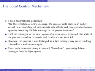 Distributed Computing: Principles, Algorithms, and Systems
The Local Control Mechanism
This is accomplished as follows:
“On the reception of a late message, the receiver rolls back to an earlier
virtual time, cancelling all intermediate side effects and then executes forward
again by executing the late message in the proper sequence.”
If all the messages in the input queue of a process are processed, the state of
the process is said to terminate and its clock is set to + inf.
However, the process is not destroyed as a late message may arrive resulting
it to rollback and execute again.
Thus, each process is doing a constant “lookahead”, processing future
messages from its input queue.
A. Kshemkalyani and M. Singhal (Distributed Computing) Logical Time CUP 2008 47 / 67
 