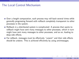 Distributed Computing: Principles, Algorithms, and Systems
The Local Control Mechanism
Over a length computation, each process may roll back several times while
generally progressing forward with rollback completely transparent to other
processes in the system.
Rollback in a distributed system is complicated: A process that wants to
rollback might have sent many messages to other processes, which in turn
might have sent many messages to other processes, and so on, leading to
deep side effects.
For rollback, messages must be effectively “unsent” and their side effects
should be undone. This is achieved efficiently by using antimessages.
A. Kshemkalyani and M. Singhal (Distributed Computing) Logical Time CUP 2008 48 / 67
 