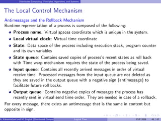 Distributed Computing: Principles, Algorithms, and Systems
The Local Control Mechanism
Antimessages and the Rollback Mechanism
Runtime representation of a process is composed of the following:
Process name: Virtual spaces coordinate which is unique in the system.
Local virtual clock: Virtual time coordinate
State: Data space of the process including execution stack, program counter
and its own variables
State queue: Contains saved copies of process’s recent states as roll back
with Time warp mechanism requires the state of the process being saved.
Input queue: Contains all recently arrived messages in order of virtual
receive time. Processed messages from the input queue are not deleted as
they are saved in the output queue with a negative sign (antimessage) to
facilitate future roll backs.
Output queue: Contains negative copies of messages the process has
recently sent in virtual send time order. They are needed in case of a rollback.
For every message, there exists an antimessage that is the same in content but
opposite in sign.
A. Kshemkalyani and M. Singhal (Distributed Computing) Logical Time CUP 2008 49 / 67
 