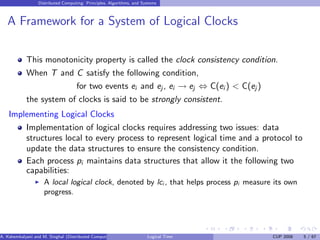 Distributed Computing: Principles, Algorithms, and Systems
A Framework for a System of Logical Clocks
This monotonicity property is called the clock consistency condition.
When T and C satisfy the following condition,
for two events ei and ej , ei → ej ⇔ C(ei ) < C(ej )
the system of clocks is said to be strongly consistent.
Implementing Logical Clocks
Implementation of logical clocks requires addressing two issues: data
structures local to every process to represent logical time and a protocol to
update the data structures to ensure the consistency condition.
Each process pi maintains data structures that allow it the following two
capabilities:
◮ A local logical clock, denoted by lci , that helps process pi measure its own
progress.
A. Kshemkalyani and M. Singhal (Distributed Computing) Logical Time CUP 2008 5 / 67
 