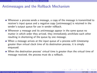 Distributed Computing: Principles, Algorithms, and Systems
Antimessages and the Rollback Mechanism
Whenever a process sends a message, a copy of the message is transmitted to
receiver’s input queue and a negative copy (antimessage) is retained in the
sender’s output queue for use in sender rollback.
Whenever a message and its antimessage appear in the same queue no
matter in which order they arrived, they immediately annihilate each other
resulting in shortening of the queue by one message.
When a message arrives at the input queue of a process with timestamp
greater than virtual clock time of its destination process, it is simply
enqueued.
When the destination process’ virtual time is greater than the virtual time of
message received, the process must do a rollback.
A. Kshemkalyani and M. Singhal (Distributed Computing) Logical Time CUP 2008 50 / 67
 
