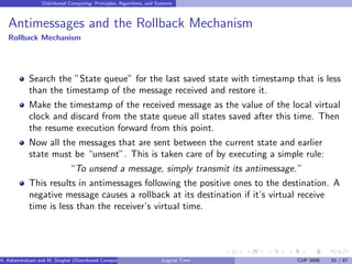Distributed Computing: Principles, Algorithms, and Systems
Antimessages and the Rollback Mechanism
Rollback Mechanism
Search the ”State queue” for the last saved state with timestamp that is less
than the timestamp of the message received and restore it.
Make the timestamp of the received message as the value of the local virtual
clock and discard from the state queue all states saved after this time. Then
the resume execution forward from this point.
Now all the messages that are sent between the current state and earlier
state must be “unsent”. This is taken care of by executing a simple rule:
“To unsend a message, simply transmit its antimessage.”
This results in antimessages following the positive ones to the destination. A
negative message causes a rollback at its destination if it’s virtual receive
time is less than the receiver’s virtual time.
A. Kshemkalyani and M. Singhal (Distributed Computing) Logical Time CUP 2008 51 / 67
 