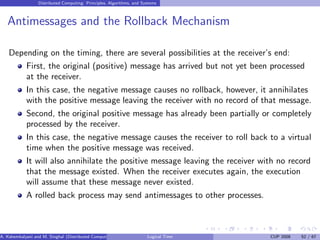 Distributed Computing: Principles, Algorithms, and Systems
Antimessages and the Rollback Mechanism
Depending on the timing, there are several possibilities at the receiver’s end:
First, the original (positive) message has arrived but not yet been processed
at the receiver.
In this case, the negative message causes no rollback, however, it annihilates
with the positive message leaving the receiver with no record of that message.
Second, the original positive message has already been partially or completely
processed by the receiver.
In this case, the negative message causes the receiver to roll back to a virtual
time when the positive message was received.
It will also annihilate the positive message leaving the receiver with no record
that the message existed. When the receiver executes again, the execution
will assume that these message never existed.
A rolled back process may send antimessages to other processes.
A. Kshemkalyani and M. Singhal (Distributed Computing) Logical Time CUP 2008 52 / 67
 