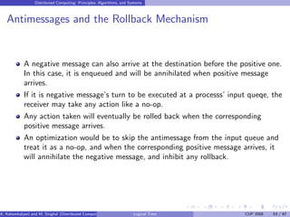 Distributed Computing: Principles, Algorithms, and Systems
Antimessages and the Rollback Mechanism
A negative message can also arrive at the destination before the positive one.
In this case, it is enqueued and will be annihilated when positive message
arrives.
If it is negative message’s turn to be executed at a processs’ input queqe, the
receiver may take any action like a no-op.
Any action taken will eventually be rolled back when the corresponding
positive message arrives.
An optimization would be to skip the antimessage from the input queue and
treat it as a no-op, and when the corresponding positive message arrives, it
will annihilate the negative message, and inhibit any rollback.
A. Kshemkalyani and M. Singhal (Distributed Computing) Logical Time CUP 2008 53 / 67
 