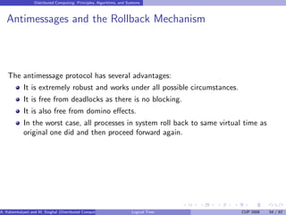 Distributed Computing: Principles, Algorithms, and Systems
Antimessages and the Rollback Mechanism
The antimessage protocol has several advantages:
It is extremely robust and works under all possible circumstances.
It is free from deadlocks as there is no blocking.
It is also free from domino effects.
In the worst case, all processes in system roll back to same virtual time as
original one did and then proceed forward again.
A. Kshemkalyani and M. Singhal (Distributed Computing) Logical Time CUP 2008 54 / 67
 