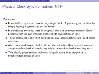 Distributed Computing: Principles, Algorithms, and Systems
Physical Clock Synchronization: NTP
Motivation
In centralized systems, there is only single clock. A process gets the time by
simply issuing a system call to the kernel.
In distributed systems, there is no global clock or common memory. Each
processor has its own internal clock and its own notion of time.
These clocks can easily drift seconds per day, accumulating significant errors
over time.
Also, because different clocks tick at different rates, they may not remain
always synchronized although they might be synchronized when they start.
This clearly poses serious problems to applications that depend on a
synchronized notion of time.
A. Kshemkalyani and M. Singhal (Distributed Computing) Logical Time CUP 2008 55 / 67
 