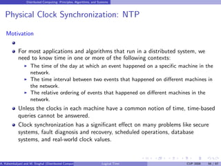 Distributed Computing: Principles, Algorithms, and Systems
Physical Clock Synchronization: NTP
Motivation
For most applications and algorithms that run in a distributed system, we
need to know time in one or more of the following contexts:
◮ The time of the day at which an event happened on a specific machine in the
network.
◮ The time interval between two events that happened on different machines in
the network.
◮ The relative ordering of events that happened on different machines in the
network.
Unless the clocks in each machine have a common notion of time, time-based
queries cannot be answered.
Clock synchronization has a significant effect on many problems like secure
systems, fault diagnosis and recovery, scheduled operations, database
systems, and real-world clock values.
A. Kshemkalyani and M. Singhal (Distributed Computing) Logical Time CUP 2008 56 / 67
 