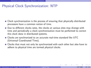 Distributed Computing: Principles, Algorithms, and Systems
Physical Clock Synchronization: NTP
Clock synchronization is the process of ensuring that physically distributed
processors have a common notion of time.
Due to different clocks rates, the clocks at various sites may diverge with
time and periodically a clock synchronization must be performed to correct
this clock skew in distributed systems.
Clocks are synchronized to an accurate real-time standard like UTC
(Universal Coordinated Time).
Clocks that must not only be synchronized with each other but also have to
adhere to physical time are termed physical clocks.
A. Kshemkalyani and M. Singhal (Distributed Computing) Logical Time CUP 2008 57 / 67
 