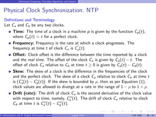 Distributed Computing: Principles, Algorithms, and Systems
Physical Clock Synchronization: NTP
Definitions and Terminology
Let Ca and Cb be any two clocks.
Time: The time of a clock in a machine p is given by the function Cp(t),
where Cp(t) = t for a perfect clock.
Frequency: Frequency is the rate at which a clock progresses. The
frequency at time t of clock Ca is C
′
a(t).
Offset: Clock offset is the difference between the time reported by a clock
and the real time. The offset of the clock Ca is given by Ca(t) − t. The
offset of clock Ca relative to Cb at time t ≥ 0 is given by Ca(t) − Cb(t).
Skew: The skew of a clock is the difference in the frequencies of the clock
and the perfect clock. The skew of a clock Ca relative to clock Cb at time t
is (C′
a(t) − C′
b(t)). If the skew is bounded by ρ, then as per Equation (1),
clock values are allowed to diverge at a rate in the range of 1 − ρ to 1 + ρ.
Drift (rate): The drift of clock Ca is the second derivative of the clock value
with respect to time, namely, C′′
a (t). The drift of clock Ca relative to clock
Cb at time t is C′′
a (t) − C′′
b (t).
A. Kshemkalyani and M. Singhal (Distributed Computing) Logical Time CUP 2008 58 / 67
 