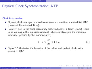 Distributed Computing: Principles, Algorithms, and Systems
Physical Clock Synchronization: NTP
Clock Inaccuracies
Physical clocks are synchronized to an accurate real-time standard like UTC
(Universal Coordinated Time).
However, due to the clock inaccuracy discussed above, a timer (clock) is said
to be working within its specification if (where constant ρ is the maximum
skew rate specified by the manufacturer.)
1 − ρ ≤
dC
dt
≤ 1 + ρ (1)
Figure 3.5 illustrates the behavior of fast, slow, and perfect clocks with
respect to UTC.
A. Kshemkalyani and M. Singhal (Distributed Computing) Logical Time CUP 2008 59 / 67
 