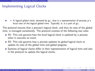 Distributed Computing: Principles, Algorithms, and Systems
Implementing Logical Clocks
◮ A logical global clock, denoted by gci , that is a representation of process pi ’s
local view of the logical global time. Typically, lci is a part of gci .
The protocol ensures that a process’s logical clock, and thus its view of the global
time, is managed consistently. The protocol consists of the following two rules:
R1: This rule governs how the local logical clock is updated by a process
when it executes an event.
R2: This rule governs how a process updates its global logical clock to
update its view of the global time and global progress.
Systems of logical clocks differ in their representation of logical time and also
in the protocol to update the logical clocks.
A. Kshemkalyani and M. Singhal (Distributed Computing) Logical Time CUP 2008 6 / 67
 