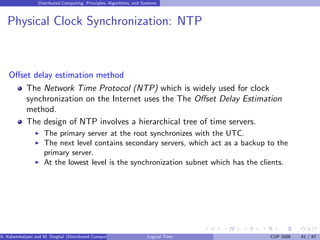 Distributed Computing: Principles, Algorithms, and Systems
Physical Clock Synchronization: NTP
Offset delay estimation method
The Network Time Protocol (NTP) which is widely used for clock
synchronization on the Internet uses the The Offset Delay Estimation
method.
The design of NTP involves a hierarchical tree of time servers.
◮ The primary server at the root synchronizes with the UTC.
◮ The next level contains secondary servers, which act as a backup to the
primary server.
◮ At the lowest level is the synchronization subnet which has the clients.
A. Kshemkalyani and M. Singhal (Distributed Computing) Logical Time CUP 2008 61 / 67
 