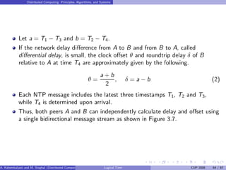 Distributed Computing: Principles, Algorithms, and Systems
Let a = T1 − T3 and b = T2 − T4.
If the network delay difference from A to B and from B to A, called
differential delay, is small, the clock offset θ and roundtrip delay δ of B
relative to A at time T4 are approximately given by the following.
θ =
a + b
2
, δ = a − b (2)
Each NTP message includes the latest three timestamps T1, T2 and T3,
while T4 is determined upon arrival.
Thus, both peers A and B can independently calculate delay and offset using
a single bidirectional message stream as shown in Figure 3.7.
A. Kshemkalyani and M. Singhal (Distributed Computing) Logical Time CUP 2008 64 / 67
 