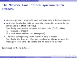 Distributed Computing: Principles, Algorithms, and Systems
The Network Time Protocol synchronization
protocol.
A pair of servers in symmetric mode exchange pairs of timing messages.
A store of data is then built up about the relationship between the two
servers (pairs of offset and delay).
Specifically, assume that each peer maintains pairs (Oi ,Di ), where
Oi - measure of offset (θ)
Di - transmission delay of two messages (δ).
The offset corresponding to the minimum delay is chosen.
Specifically, the delay and offset are calculated as follows. Assume that
message m takes time t to transfer and m′
takes t′
to transfer.
(Continued on the next slide . . . .)
A. Kshemkalyani and M. Singhal (Distributed Computing) Logical Time CUP 2008 66 / 67
 