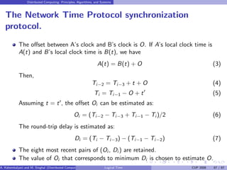 Distributed Computing: Principles, Algorithms, and Systems
The Network Time Protocol synchronization
protocol.
The offset between A’s clock and B’s clock is O. If A’s local clock time is
A(t) and B’s local clock time is B(t), we have
A(t) = B(t) + O (3)
Then,
Ti−2 = Ti−3 + t + O (4)
Ti = Ti−1 − O + t′
(5)
Assuming t = t′
, the offset Oi can be estimated as:
Oi = (Ti−2 − Ti−3 + Ti−1 − Ti )/2 (6)
The round-trip delay is estimated as:
Di = (Ti − Ti−3) − (Ti−1 − Ti−2) (7)
The eight most recent pairs of (Oi , Di ) are retained.
The value of Oi that corresponds to minimum Di is chosen to estimate O.
A. Kshemkalyani and M. Singhal (Distributed Computing) Logical Time CUP 2008 67 / 67
 
