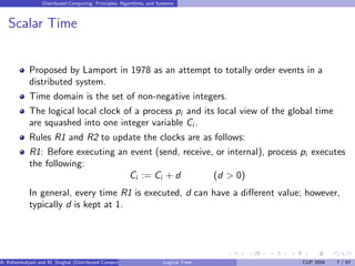 Distributed Computing: Principles, Algorithms, and Systems
Scalar Time
Proposed by Lamport in 1978 as an attempt to totally order events in a
distributed system.
Time domain is the set of non-negative integers.
The logical local clock of a process pi and its local view of the global time
are squashed into one integer variable Ci .
Rules R1 and R2 to update the clocks are as follows:
R1: Before executing an event (send, receive, or internal), process pi executes
the following:
Ci := Ci + d (d > 0)
In general, every time R1 is executed, d can have a different value; however,
typically d is kept at 1.
A. Kshemkalyani and M. Singhal (Distributed Computing) Logical Time CUP 2008 7 / 67
 