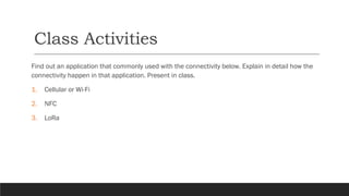 Class Activities
Find out an application that commonly used with the connectivity below. Explain in detail how the
connectivity happen in that application. Present in class.
1. Cellular or Wi-Fi
2. NFC
3. LoRa
 