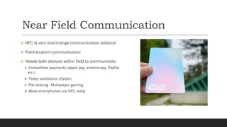 Near Field Communication
➢ NFC is very short-range communication protocol
➢ Point-to-point communication
➢ Needs both devices within field to communicate
➢ Contactless payments (apple pay, android pay, PayPal
etc.)
➢ Ticket validations (Oyster)
➢ File sharing › Multiplayer gaming
➢ Most smartphones are NFC ready
 