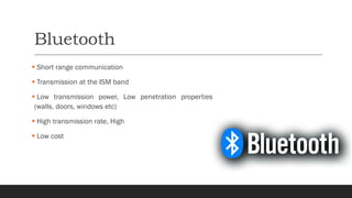 Bluetooth
▪ Short range communication
▪ Transmission at the ISM band
▪ Low transmission power, Low penetration properties
(walls, doors, windows etc)
▪ High transmission rate, High
▪ Low cost
 