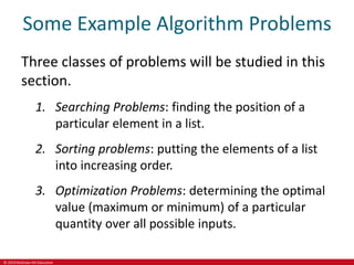 © 2019 McGraw-Hill Education
Some Example Algorithm Problems
Three classes of problems will be studied in this
section.
1. Searching Problems: finding the position of a
particular element in a list.
2. Sorting problems: putting the elements of a list
into increasing order.
3. Optimization Problems: determining the optimal
value (maximum or minimum) of a particular
quantity over all possible inputs.
 